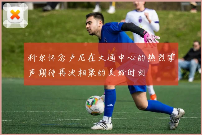 科尔怀念卢尼在大通中心的热烈掌声期待再次相聚的美好时刻