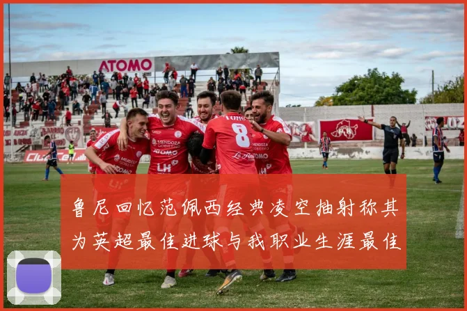 鲁尼回忆范佩西经典凌空抽射称其为英超最佳进球与我职业生涯最佳传球结合