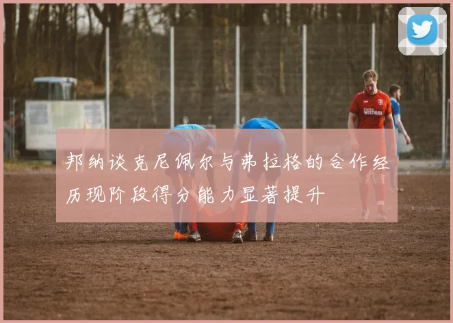 邦纳谈克尼佩尔与弗拉格的合作经历现阶段得分能力显著提升