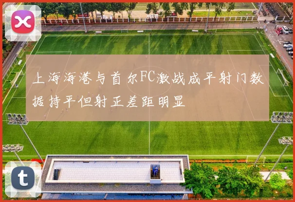 上海海港与首尔FC激战成平射门数据持平但射正差距明显
