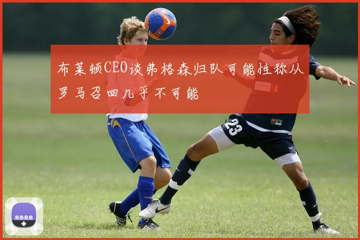 布莱顿CEO谈弗格森归队可能性称从罗马召回几乎不可能