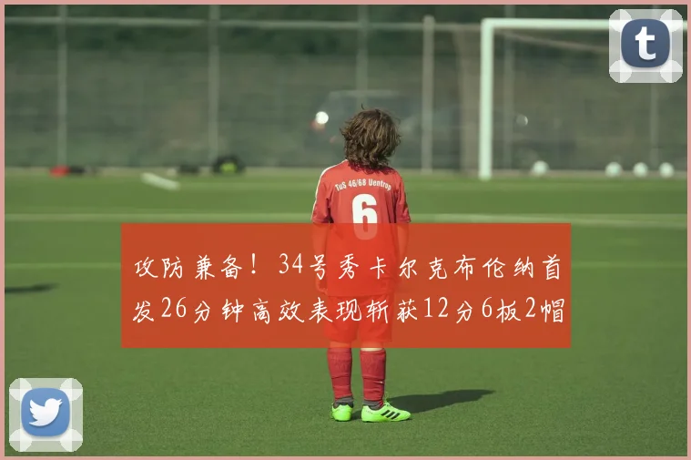 攻防兼备！34号秀卡尔克布伦纳首发26分钟高效表现斩获12分6板2帽