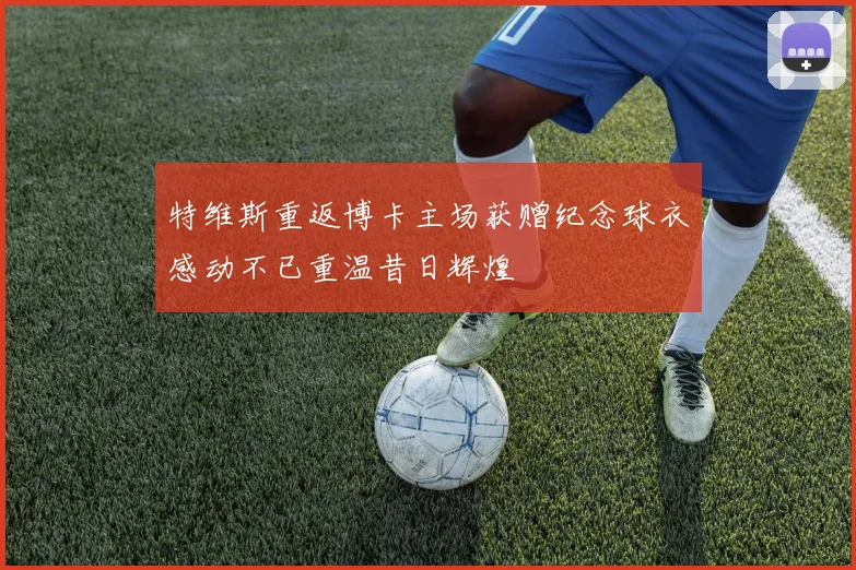 特维斯重返博卡主场获赠纪念球衣感动不已重温昔日辉煌