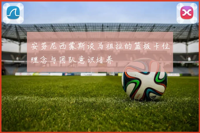 安芬尼西蒙斯谈马祖拉的篮板卡位理念与团队意识培养