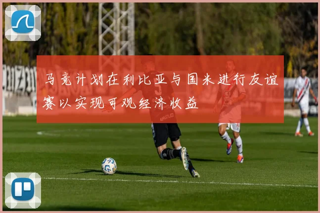 马竞计划在利比亚与国米进行友谊赛以实现可观经济收益