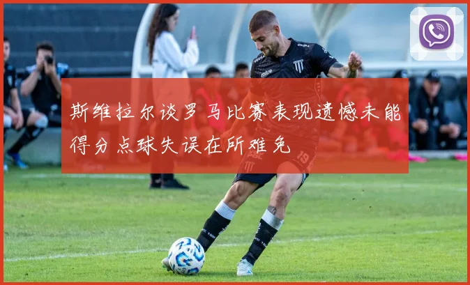 斯维拉尔谈罗马比赛表现遗憾未能得分点球失误在所难免