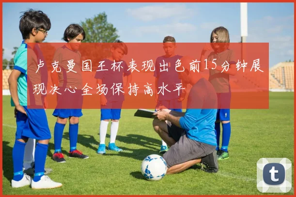 卢克曼国王杯表现出色前15分钟展现决心全场保持高水平