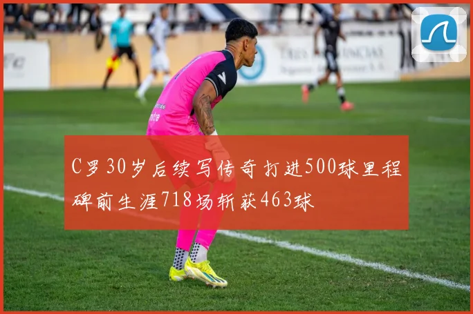 C罗30岁后续写传奇打进500球里程碑前生涯718场斩获463球