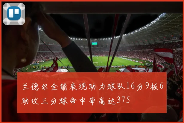 兰德尔全能表现助力球队16分9板6助攻三分球命中率高达375