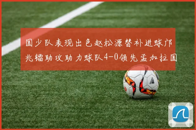 国少队表现出色赵松源替补进球邝兆镭助攻助力球队4-0领先孟加拉国