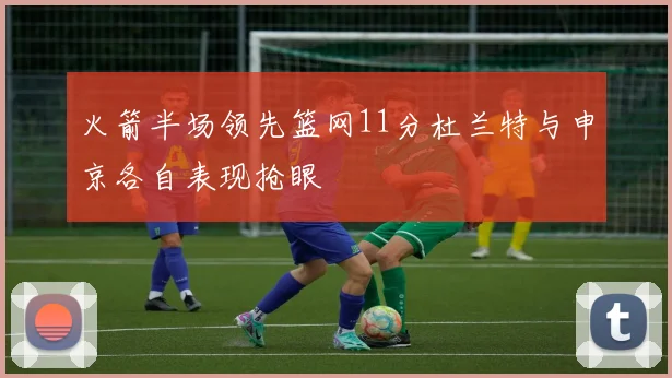 火箭半场领先篮网11分杜兰特与申京各自表现抢眼