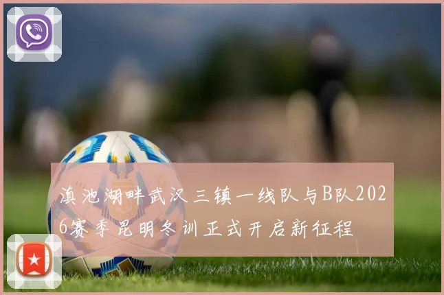 滇池湖畔武汉三镇一线队与B队2026赛季昆明冬训正式开启新征程