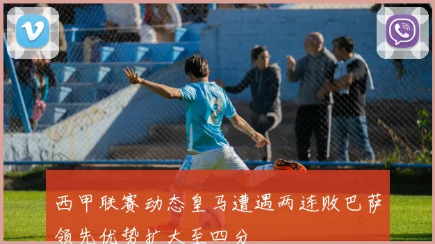 西甲联赛动态皇马遭遇两连败巴萨领先优势扩大至四分