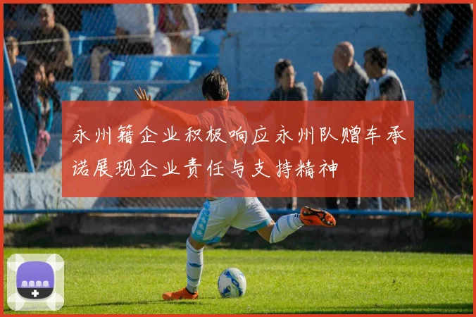 永州籍企业积极响应永州队赠车承诺展现企业责任与支持精神