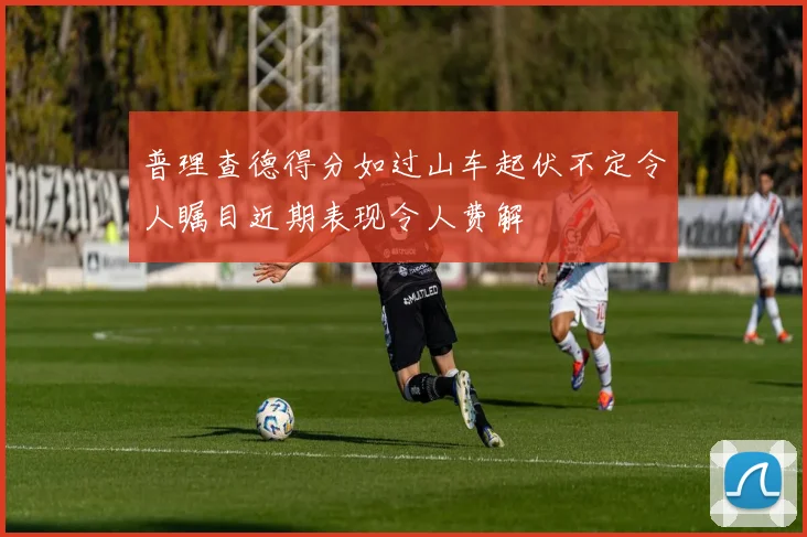 普理查德得分如过山车起伏不定令人瞩目近期表现令人费解