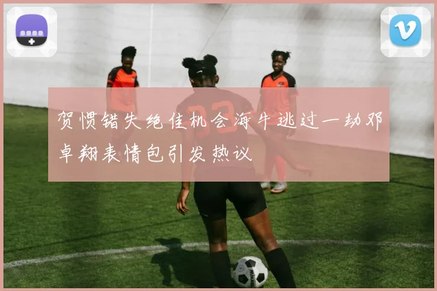 贺惯错失绝佳机会海牛逃过一劫邓卓翔表情包引发热议