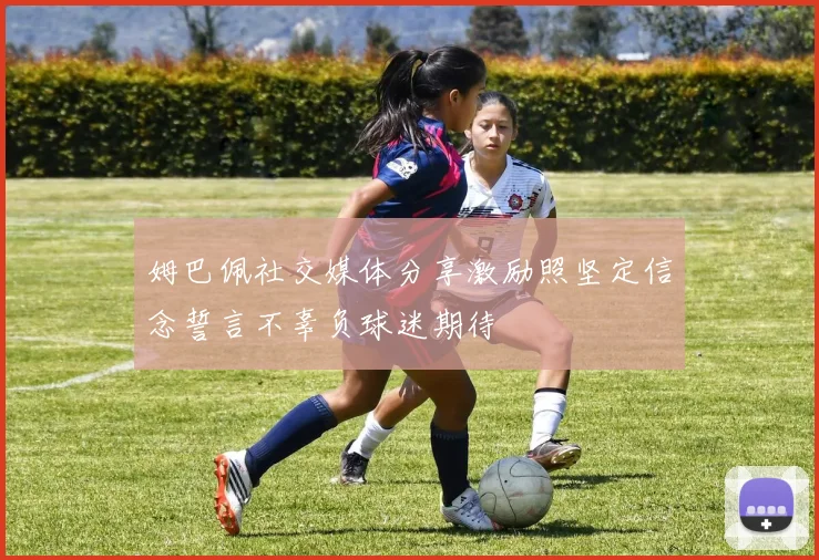 姆巴佩社交媒体分享激励照坚定信念誓言不辜负球迷期待