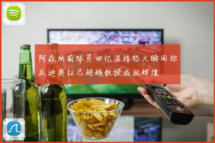 阿森纳前球员回忆温格怒火瞬间称瓜迪奥拉已超越教授成就辉煌