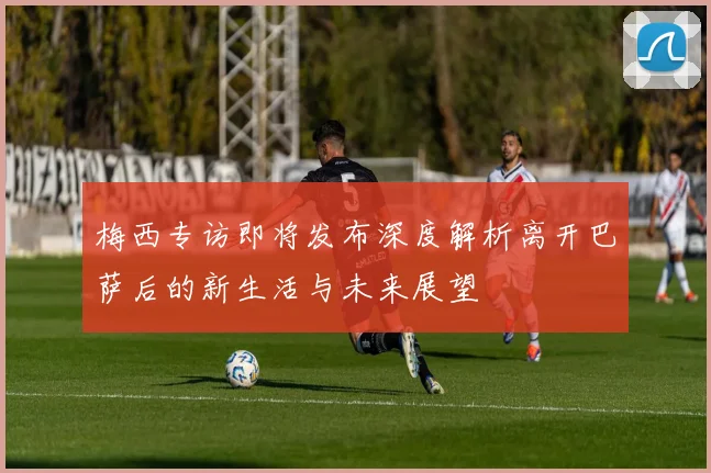 梅西专访即将发布深度解析离开巴萨后的新生活与未来展望