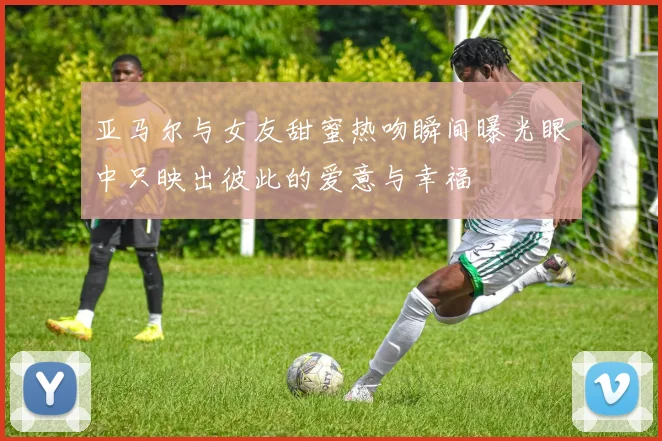 亚马尔与女友甜蜜热吻瞬间曝光眼中只映出彼此的爱意与幸福