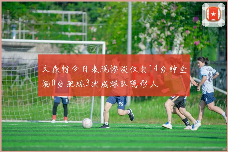 文森特今日表现惨淡仅打14分钟全场0分犯规3次成球队隐形人