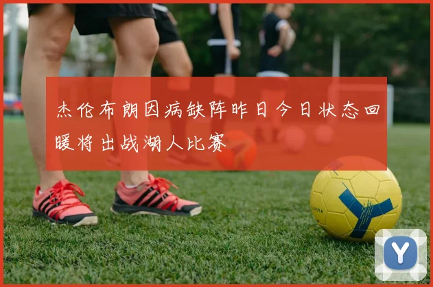 杰伦布朗因病缺阵昨日今日状态回暖将出战湖人比赛