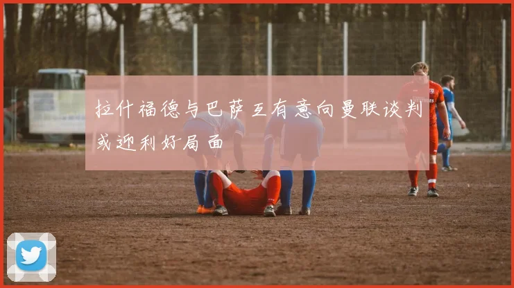 拉什福德与巴萨互有意向曼联谈判或迎利好局面