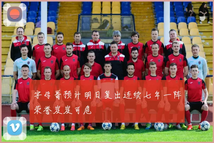 字母哥预计明日复出连续七年一阵荣誉岌岌可危