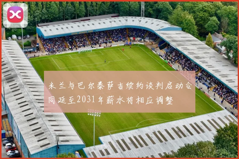 米兰与巴尔泰萨吉续约谈判启动合同延至2031年薪水将相应调整