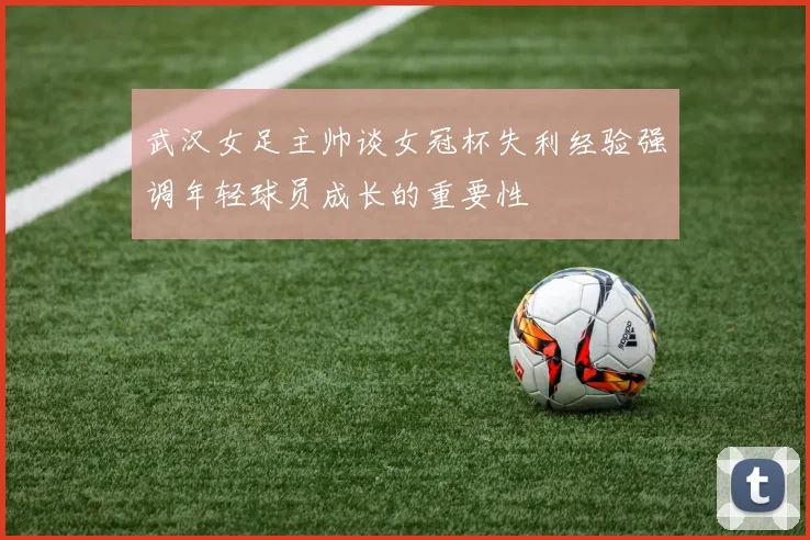 武汉女足主帅谈女冠杯失利经验强调年轻球员成长的重要性