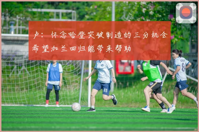 卢：怀念哈登突破制造的三分机会希望加兰回归能带来帮助